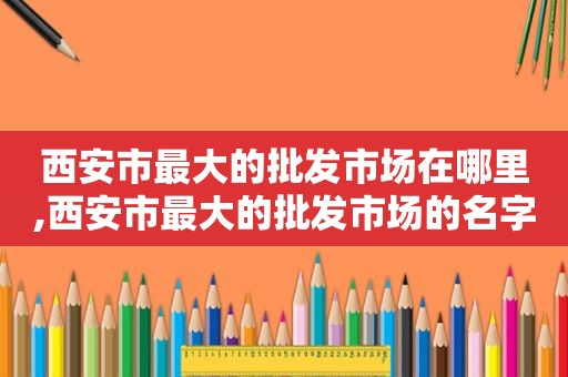 西安市最大的批发市场在哪里,西安市最大的批发市场的名字