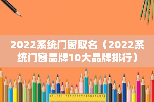 2022系统门窗取名（2022系统门窗品牌10大品牌排行）