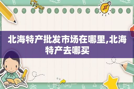 北海特产批发市场在哪里,北海特产去哪买