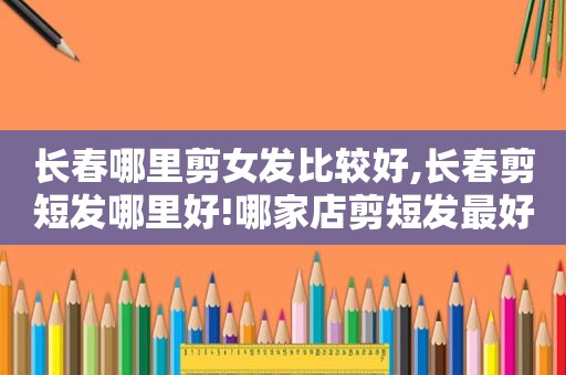 长春哪里剪女发比较好,长春剪短发哪里好!哪家店剪短发最好