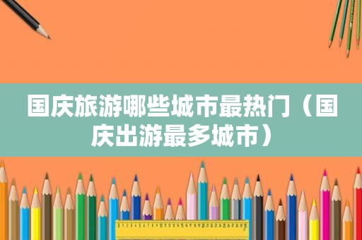 国庆旅游哪些城市最热门（国庆出游最多城市）