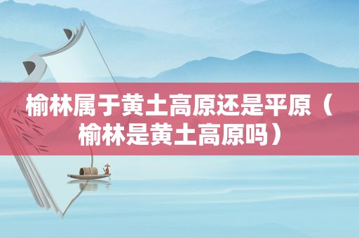 榆林属于黄土高原还是平原（榆林是黄土高原吗）