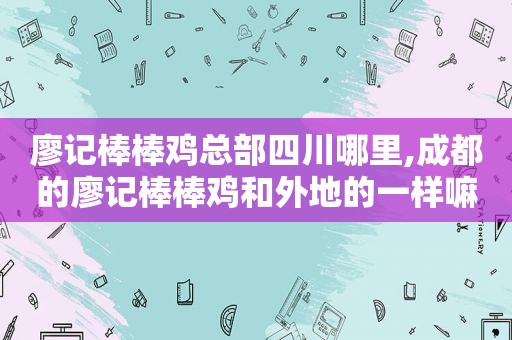 廖记棒棒鸡总部四川哪里,成都的廖记棒棒鸡和外地的一样嘛