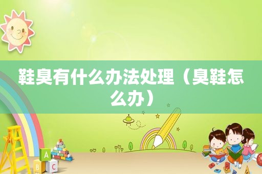 鞋臭有什么办法处理（臭鞋怎么办）