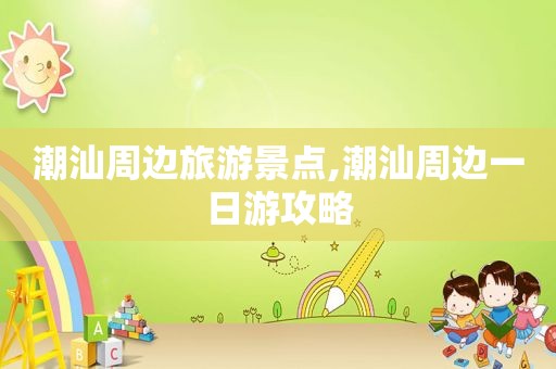潮汕周边旅游景点,潮汕周边一日游攻略