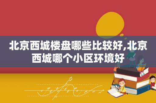 北京西城楼盘哪些比较好,北京西城哪个小区环境好