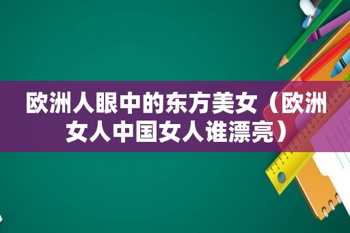 欧洲人眼中的东方美女（欧洲女人中国女人谁漂亮）