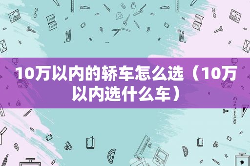 10万以内的轿车怎么选（10万以内选什么车）