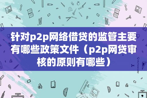 针对p2p网络借贷的监管主要有哪些政策文件（p2p网贷审核的原则有哪些）