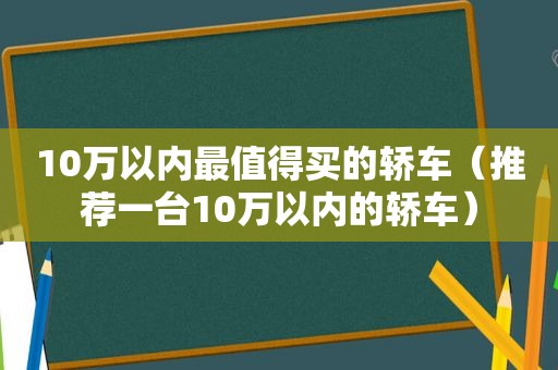 10万以内最值得买的轿车（推荐一台10万以内的轿车）