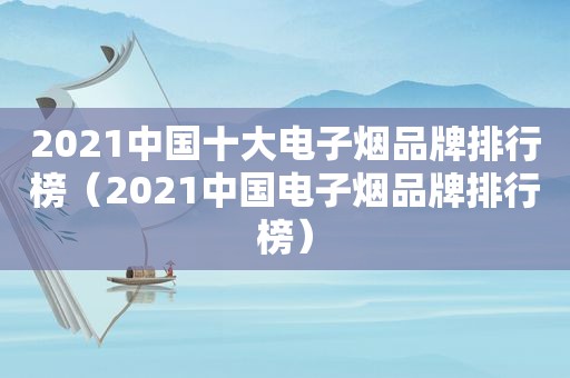 2021中国十大电子烟品牌排行榜（2021中国电子烟品牌排行榜）
