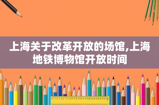 上海关于改革开放的场馆,上海地铁博物馆开放时间