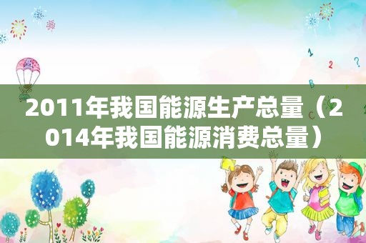 2011年我国能源生产总量（2014年我国能源消费总量）