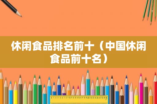 休闲食品排名前十（中国休闲食品前十名）