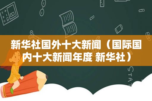 新华社国外十大新闻（国际国内十大新闻年度 新华社）