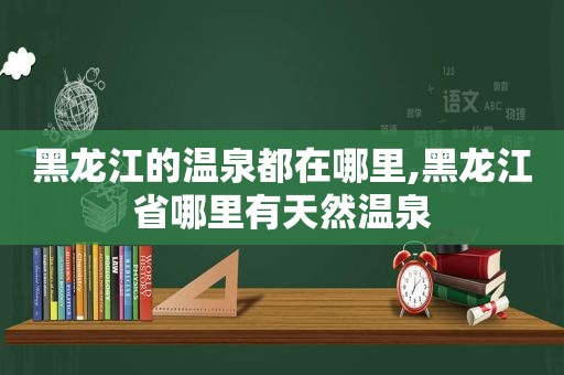 黑龙江的温泉都在哪里,黑龙江省哪里有天然温泉