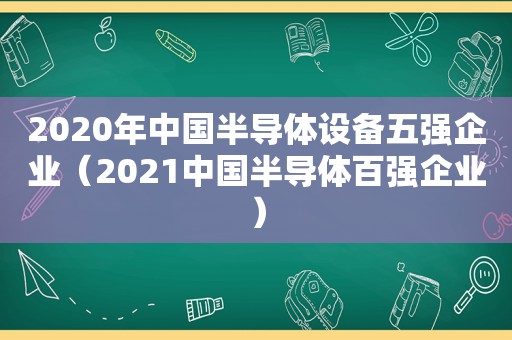 2020年中国半导体设备五强企业（2021中国半导体百强企业）