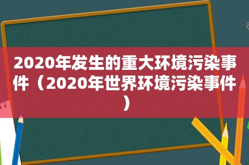 2020年发生的重大环境污染事件（2020年世界环境污染事件）