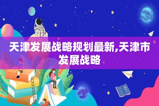 天津发展战略规划最新,天津市发展战略
