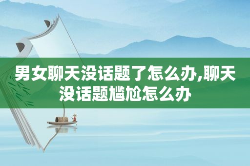 男女聊天没话题了怎么办,聊天没话题尴尬怎么办