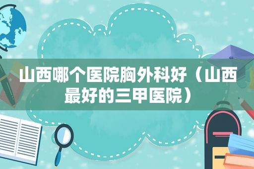 山西哪个医院胸外科好（山西最好的三甲医院）