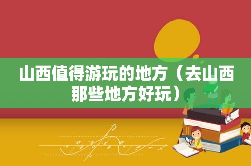 山西值得游玩的地方（去山西那些地方好玩）