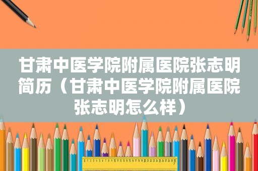 甘肃中医学院附属医院张志明简历（甘肃中医学院附属医院张志明怎么样）