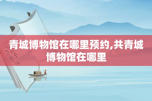 青城博物馆在哪里预约,共青城博物馆在哪里