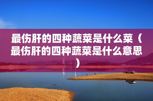 最伤肝的四种蔬菜是什么菜（最伤肝的四种蔬菜是什么意思）