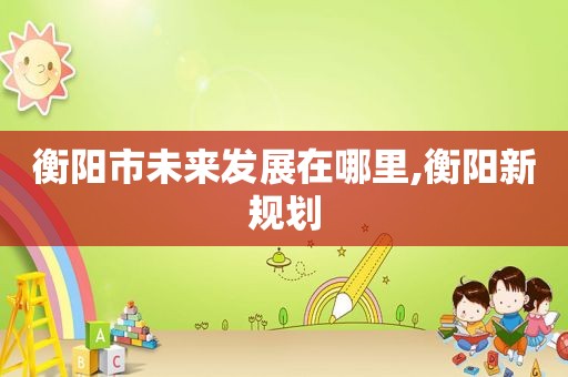 衡阳市未来发展在哪里,衡阳新规划