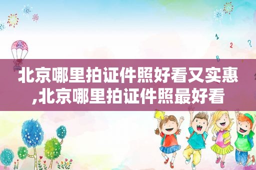 北京哪里拍证件照好看又实惠,北京哪里拍证件照最好看