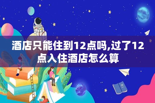 酒店只能住到12点吗,过了12点入住酒店怎么算