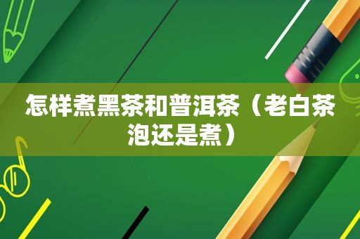 怎样煮黑茶和普洱茶（老白茶泡还是煮）