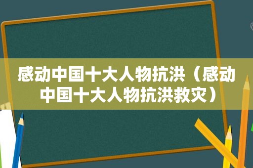 感动中国十大人物抗洪（感动中国十大人物抗洪救灾）