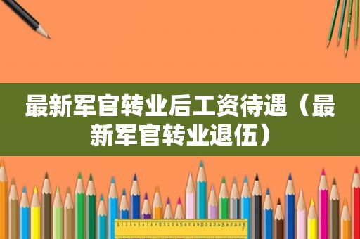 最新军官转业后工资待遇（最新军官转业退伍）