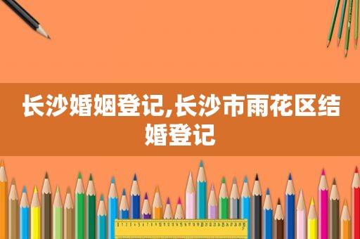 长沙婚姻登记,长沙市雨花区结婚登记