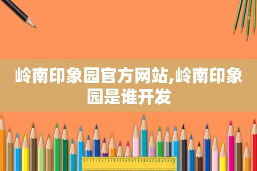 岭南印象园官方网站,岭南印象园是谁开发