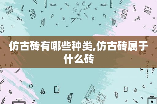 仿古砖有哪些种类,仿古砖属于什么砖