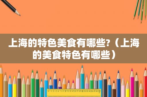 上海的特色美食有哪些?（上海的美食特色有哪些）
