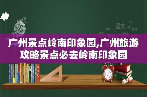 广州景点岭南印象园,广州旅游攻略景点必去岭南印象园