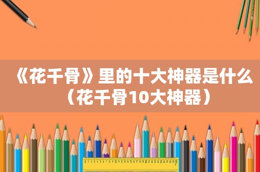 《花千骨》里的十大神器是什么（花千骨10大神器）