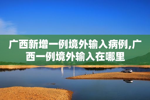 广西新增一例境外输入病例,广西一例境外输入在哪里