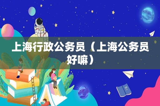 上海行政公务员（上海公务员好嘛）