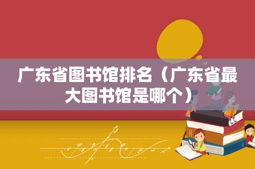 广东省图书馆排名（广东省最大图书馆是哪个）