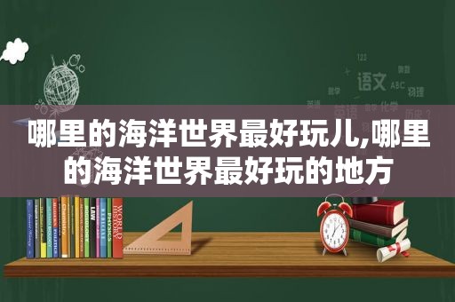 哪里的海洋世界最好玩儿,哪里的海洋世界最好玩的地方