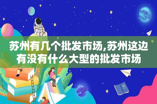 苏州有几个批发市场,苏州这边有没有什么大型的批发市场