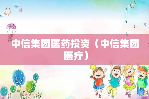 中信集团医药投资（中信集团 医疗）