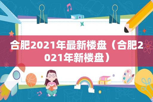 合肥2021年最新楼盘（合肥2021年新楼盘）