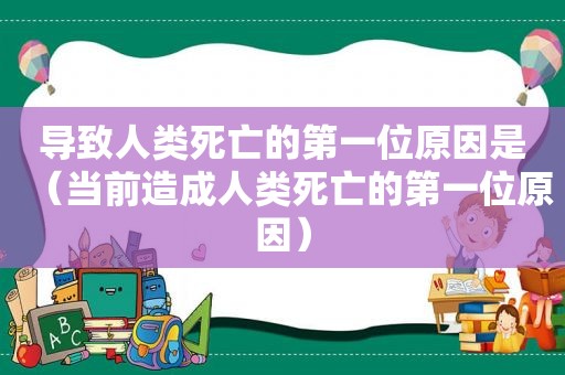 导致人类死亡的第一位原因是（当前造成人类死亡的第一位原因）