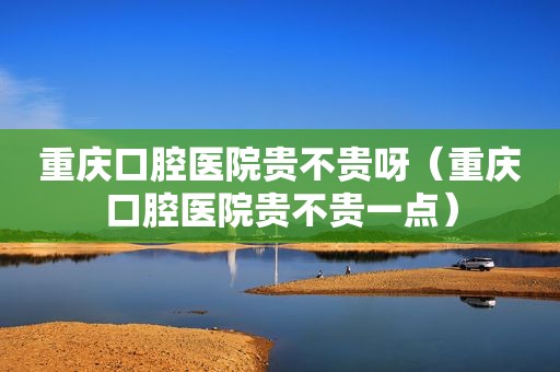 重庆口腔医院贵不贵呀（重庆口腔医院贵不贵一点）